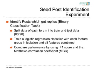 Seed Post Identification
11
                                      Experiment
     Identify Posts which got replies (Binary
     Classification Task)
       Split data of each forum into train and test data
       (80/20)
       Train a logistic regression classifier with each feature
       group in isolation and all features combined
       Compare performance by using F1 score and the
       Matthews correlation coefficient (MCC)
 