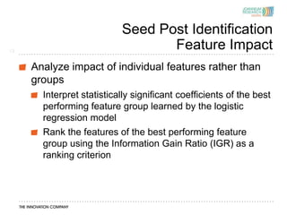 Seed Post Identification
13
                                  Feature Impact
     Analyze impact of individual features rather than
     groups
       Interpret statistically significant coefficients of the best
       performing feature group learned by the logistic
       regression model
       Rank the features of the best performing feature
       group using the Information Gain Ratio (IGR) as a
       ranking criterion
 