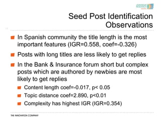 Seed Post Identification
14
                                  Observations
     In Spanish community the title length is the most
     important features (IGR=0.558, coef=-0.326)
     Posts with long titles are less likely to get replies
     In the Bank & Insurance forum short but complex
     posts which are authored by newbies are most
     likely to get replies
       Content length coef=-0.017, p< 0.05
       Topic distance coef=2.890, p<0.01
       Complexity has highest IGR (IGR=0.354)
 