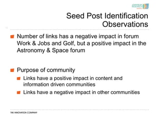 Seed Post Identification
15
                                  Observations
     Number of links has a negative impact in forum
     Work & Jobs and Golf, but a positive impact in the
     Astronomy & Space forum


     Purpose of community
       Links have a positive impact in content and
       information driven communities
       Links have a negative impact in other communities
 