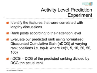 Activity Level Prediction
17
                                     Experiment
     Identify the features that were correlated with
     lengthy discussions
     Rank posts according to their attention level
     Evaluate our predicted rank using normalized
     Discounted Cumulative Gain (nDCG) at varying
     rank positions i.e. top-k where k={1, 5, 10, 20, 50,
     100}
     nDCG = DCG of the predicted ranking divided by
     DCG the actual rank
 