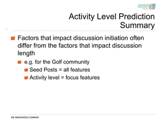 Activity Level Prediction
22
                                         Summary
     Factors that impact discussion initiation often
     differ from the factors that impact discussion
     length
       e.g. for the Golf community
         Seed Posts = all features
         Activity level = focus features
 