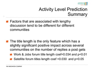 Activity Level Prediction
23
                                        Summary
     Factors that are associated with lengthy
     discussion tend to be different for different
     communities


     The title length is the only feature which has a
     slightly significant positive impact across several
     communities on the number of replies a post gets
       Work & Jobs forum title length coef=0.034 and p<0.01
       Satellite forum titles length coef =0.030 and p<0.05
 