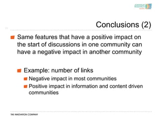 25
                                     Conclusions (2)
     Same features that have a positive impact on
     the start of discussions in one community can
     have a negative impact in another community


       Example: number of links
         Negative impact in most communities
         Positive impact in information and content driven
         communities
 