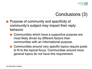26
                                     Conclusions (3)
     Purpose of community and specificity of
     community’s subject may impact their reply
     behavior
       Communities which have a supportive purpose are
       most likely driven by different factors than
       communities with an informational purpose.
       Communities around very specific topics require posts
       to fit to the topical focus. Communities around more
       general topics do not have this requirement.
 