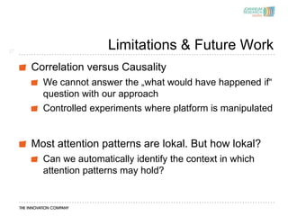 27
                      Limitations & Future Work
     Correlation versus Causality
       We cannot answer the „what would have happened if“
       question with our approach
       Controlled experiments where platform is manipulated


     Most attention patterns are lokal. But how lokal?
       Can we automatically identify the context in which
       attention patterns may hold?
 