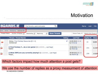 3
                                             Motivation




Which factors impact how much attention a post gets?

We use the number of replies as a proxy measurment of attention
 