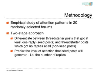 5
                                         Methodology
    Empirical study of attention patterns in 20
    randomly selected forums
    Two-stage approach
      Differentiate between threadstarter posts that got at
      least one reply (seed posts) and threadstarter posts
      which got no replies at all (non-seed posts)
      Predict the level of attention that seed posts will
      generate - i.e. the number of replies
 