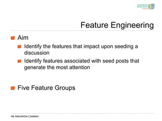 Feature Engineering
Aim
  Identify the features that impact upon seeding a
  discussion
  Identify features associated with seed posts that
  generate the most attention


Five Feature Groups
 