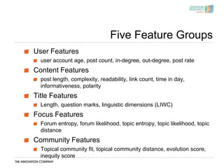 Five Feature Groups
User Features
  user account age, post count, in-degree, out-degree, post rate
Content Features
  post length, complexity, readability, link count, time in day,
  informativeness, polarity
Title Features
  Length, question marks, linguistic dimensions (LIWC)
Focus Features
  Forum entropy, forum likelihood, topic entropy, topic likelihood, topic
  distance
Community Features
  Topical community fit, topical community distance, evolution score,
  inequity score
 
