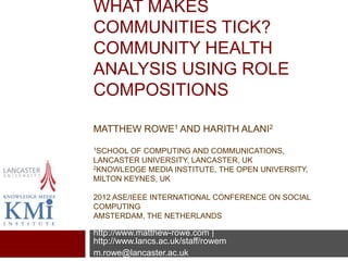 WHAT MAKES COMMUNITIES
TICK?
COMMUNITY HEALTH ANALYSIS
USING ROLE COMPOSITIONS

MATTHEW ROWE1 AND HARITH ALANI2
1SCHOOL  OF COMPUTING AND COMMUNICATIONS,
LANCASTER UNIVERSITY, LANCASTER, UK
2KNOWLEDGE MEDIA INSTITUTE, THE OPEN UNIVERSITY,

MILTON KEYNES, UK

2012 ASE/IEEE INTERNATIONAL CONFERENCE ON SOCIAL COMPUTING
AMSTERDAM, THE NETHERLANDS

http://www.matthew-rowe.com | http://www.lancs.ac.uk/staff/rowem
m.rowe@lancaster.ac.uk
 