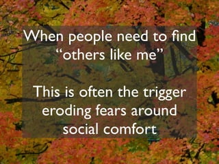 When people need to ﬁnd
   “others like me”

 This is often the trigger
  eroding fears around
      social comfort
 