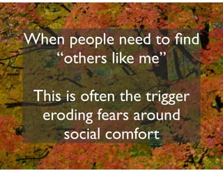 When people need to ﬁnd
   “others like me”

 This is often the trigger
  eroding fears around
      social comfort
 