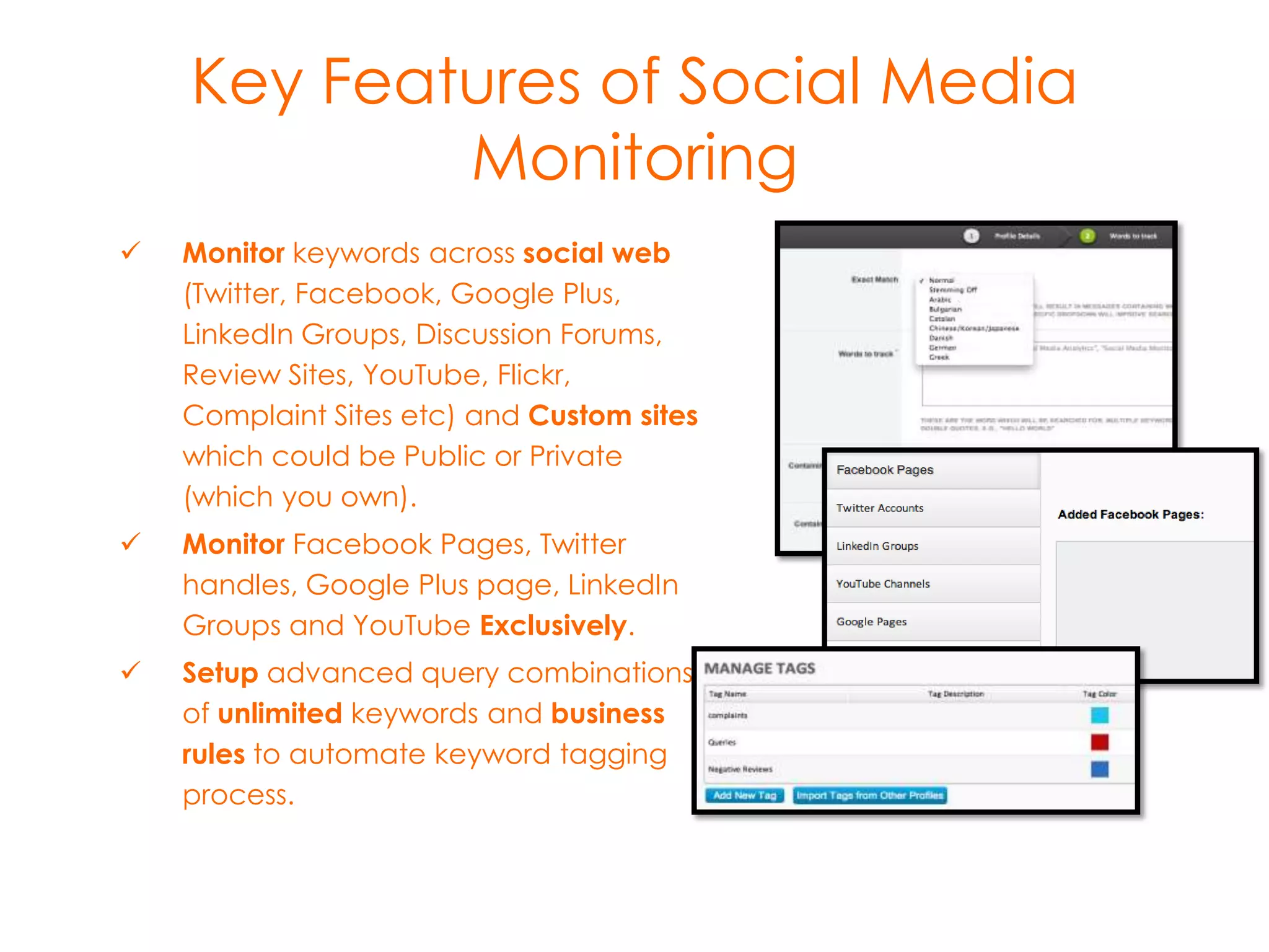 Key Features of social media
monitoring


Monitor keywords across social web
(Twitter, Facebook, Google
Plus, LinkedIn Groups, Discussion
Forums, Review
Sites, YouTube, Flickr, Complaint Sites
etc) and Custom sites which could be
Public or Private (which you own).



Monitor Facebook Pages, Twitter
handles, GooglePlus page, LinkedIn
Groups and YouTube Exclusively.



Setup advanced query combinations
of unlimited keywords and business
rules to automate keyword tagging
process.

 