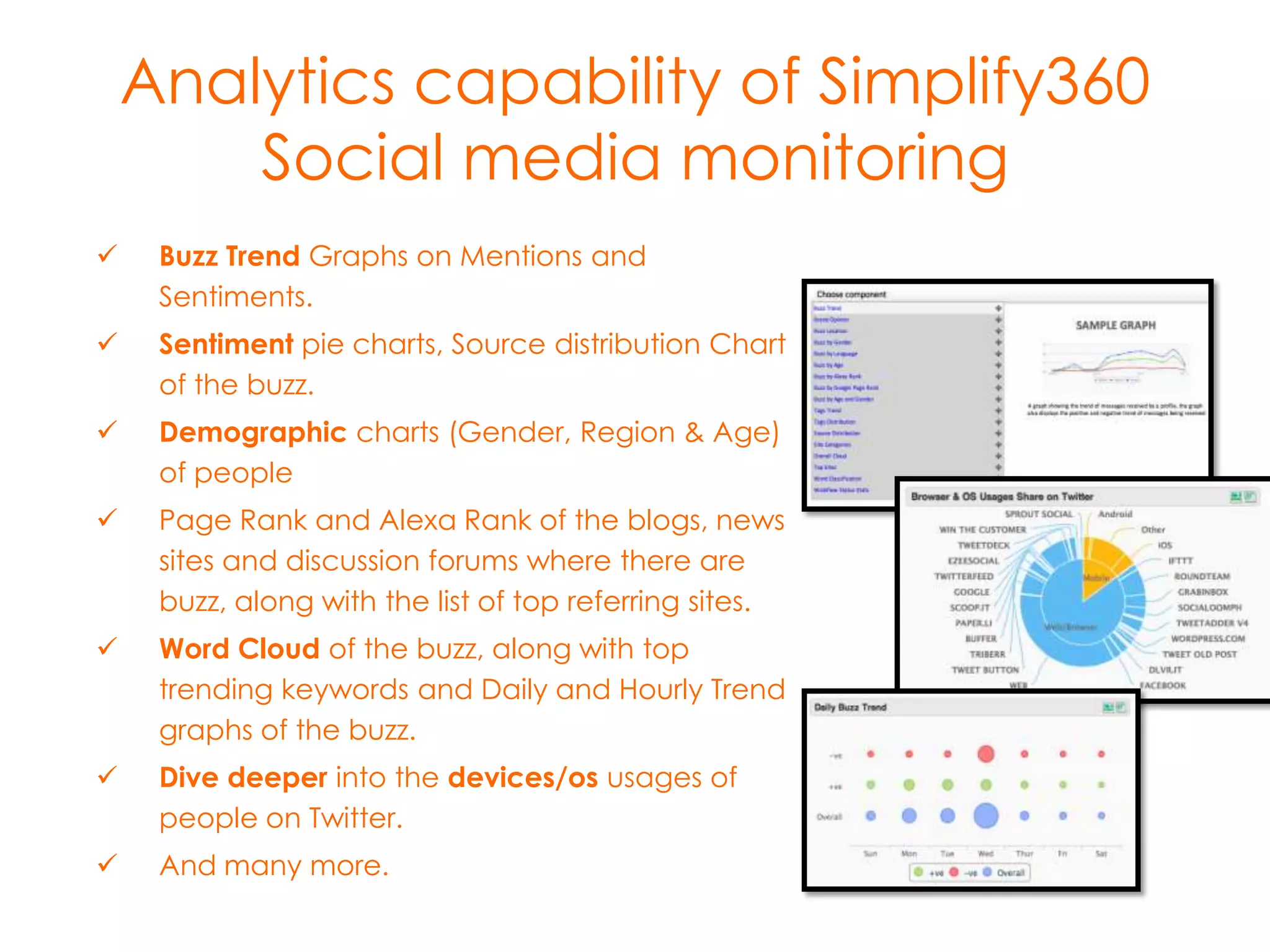 Analytics capability of Simplify360
Social media monitoring


Buzz Trend Graphs on Mentions and
Sentiments.



Sentiment pie charts, Source distribution Chart
of the buzz.



Demographic charts (Gender, Region & Age)
of people



Page Rank and Alexa Rank of the blogs, news
sites and discussion forums where there are
buzz, along with the list of top referring sites.



Word Cloud of the buzz, along with top
trending keywords and Daily and Hourly Trend
graphs of the buzz.



Dive deeper into the devices/os usages of
people on Twitter.



And many more.

 