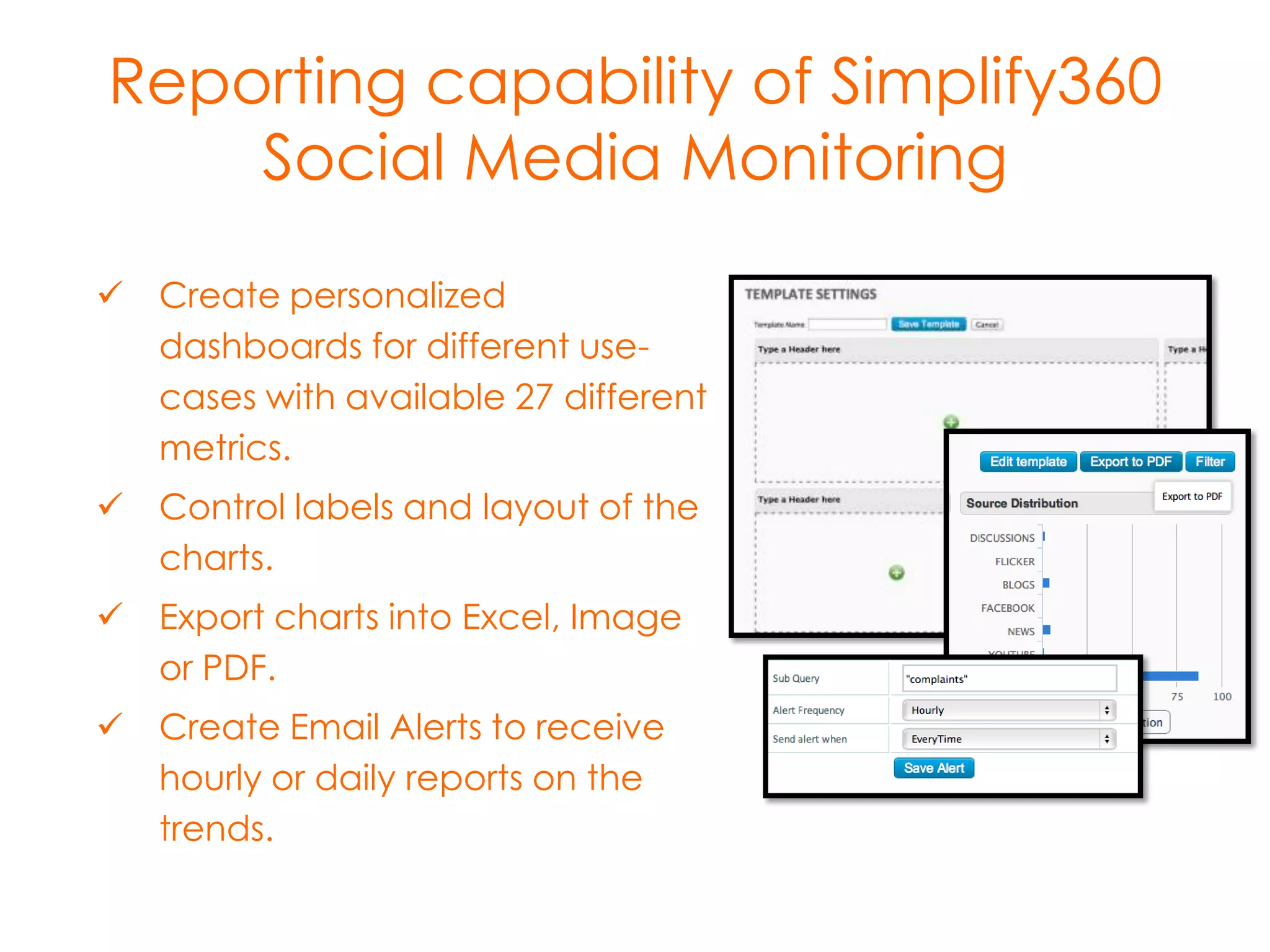 Reporting capability of Simplify360
Social Media Monitoring
 Create personalized
dashboards for different usecases with available 27 different
metrics.
 Control labels and layout of the
charts.
 Export charts into Excel, Image
or PDF.
 Create Email Alerts to receive
hourly or daily reports on the
trends.

 