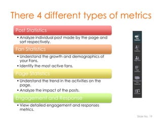 There 4 different types of metrics
Post Statistics
• Analyze individual post made by the page and
sort respectively.

Fan ...