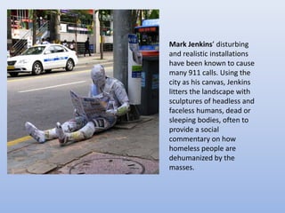 Mark Jenkins’ disturbing
and realistic installations
have been known to cause
many 911 calls. Using the
city as his canvas, Jenkins
litters the landscape with
sculptures of headless and
faceless humans, dead or
sleeping bodies, often to
provide a social
commentary on how
homeless people are
dehumanized by the
masses.
 