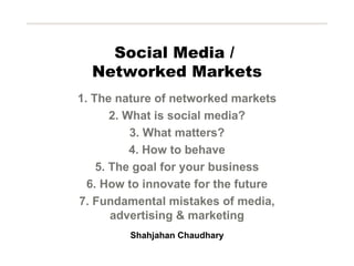 Social Media /  Networked Markets 1. The nature of networked markets 2. What is social media? 3. What matters? 4. How to behave 5. The goal for your business 6. How to innovate for the future 7. Fundamental mistakes of media, advertising & marketing Shahjahan Chaudhary 