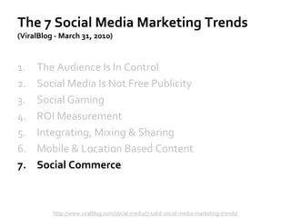 The 7 Social Media Marketing Trends
(ViralBlog - March 31, 2010)
1. The Audience Is In Control
2. Social Media Is Not Free Publicity
3. Social Gaming
4. ROI Measurement
5. Integrating, Mixing & Sharing
6. Mobile & Location Based Content
7. Social Commerce
http://www.viralblog.com/social-media/7-solid-social-media-marketing-trends/
 