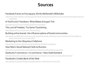 Sources
Facebook Fronts on Foursquare, Drinks McDonald’s Milkshake
http://www.fastcompany.com/1640354/facebook-foursquare-location-security-personal-data-leak-check-in-
mcdonalds
A TechCrunch Teardown: What Makes Groupon Tick
http://techcrunch.com/2010/05/02/teardown-groupon/
The Lure of Freebies: Try Some Tryvertising
http://blogs.bnet.com/customer-service/?p=951
Building online brands: the influence sphere of brand communities
http://www.socialemailmarketing.eu/2010/05/social-media-marketing-online-brands-and-the-influence-
sphere-of-brand-communities.html
Marketing to the Ubiquitous Cellphone
http://www.ecommercetimes.com/story/69399.html?wlc=1273916377
How Nike’s Social Network Sells to Runners
http://www.businessweek.com/magazine/content/08_46/b4108074443945.htm
Starbucks f-commerce + m-commerce = New Gold Standard
http://socialcommercetoday.com/starbucks-f-commerce-m-commerce-new-gold-standard/
Facebook’s Credits Bank of the Web
http://blogs.ft.com/techblog/2010/04/facebook’s-credits-bank-of-the-web/
 