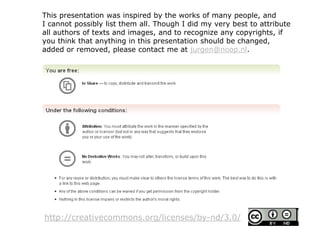 http://creativecommons.org/licenses/by-nd/3.0/
This presentation was inspired by the works of many people, and
I cannot possibly list them all. Though I did my very best to attribute
all authors of texts and images, and to recognize any copyrights, if
you think that anything in this presentation should be changed,
added or removed, please contact me at jurgen@noop.nl.
 