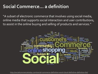 Social Commerce… a definition
“A subset of electronic commerce that involves using social media,
online media that supports social interaction and user contributions,
to assist in the online buying and selling of products and services.”
http://socialcommercetoday.com/social-commerce-definition-word-cloud-definitive-definition-list/
 