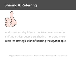 Sharing & Referring
http://socialcommercetoday.com/the-6-dimensions-of-social-commerce-rated-and-reviewed/
endorsements by friends: double conversion rates
shifting ethics: people are sharing more and more
requires strategies for influencing the right people
 