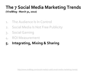 The 7 Social Media Marketing Trends
(ViralBlog - March 31, 2010)
The Audience Is In Control1.
Social Media Is Not Free Publicity2.
Social Gaming3.
ROI Measurement4.
Integrating, Mixing & Sharing5.
http://www.viralblog.com/social-media/7-solid-social-media-marketing-trends/
 