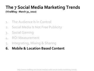 The 7 Social Media Marketing Trends
(ViralBlog - March 31, 2010)
1. The Audience Is In Control
2. Social Media Is Not Free Publicity
3. Social Gaming
4. ROI Measurement
5. Integrating, Mixing & Sharing
6. Mobile & Location Based Content
http://www.viralblog.com/social-media/7-solid-social-media-marketing-trends/
 