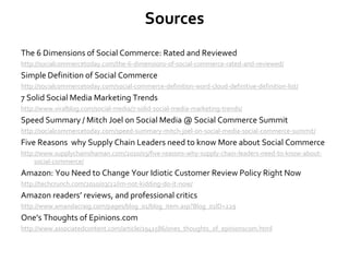 Sources
The 6 Dimensions of Social Commerce: Rated and Reviewed
http://socialcommercetoday.com/the-6-dimensions-of-social-commerce-rated-and-reviewed/
Simple Definition of Social Commerce
http://socialcommercetoday.com/social-commerce-definition-word-cloud-definitive-definition-list/
7 Solid Social Media Marketing Trends
http://www.viralblog.com/social-media/7-solid-social-media-marketing-trends/
Speed Summary / Mitch Joel on Social Media @ Social Commerce Summit
http://socialcommercetoday.com/speed-summary-mitch-joel-on-social-media-social-commerce-summit/
Five Reasons why Supply Chain Leaders need to know More about Social Commerce
http://www.supplychainshaman.com/2010/03/five-reasons-why-supply-chain-leaders-need-to-know-about-
social-commerce/
Amazon: You Need to Change Your Idiotic Customer Review Policy Right Now
http://techcrunch.com/2010/03/22/im-not-kidding-do-it-now/
Amazon readers’ reviews, and professional critics
http://www.amandacraig.com/pages/blog_01/blog_item.asp?Blog_01ID=229
One’s Thoughts of Epinions.com
http://www.associatedcontent.com/article/1941586/ones_thoughts_of_epinionscom.html
 