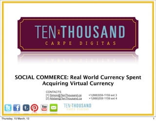 SOCIAL COMMERCE: Real World Currency Spent
                   Acquiring Virtual Currency
                         CONTACTS
                         [1] Simon@TenThousand.ca      +1(888)559-1159 ext 3
                         [2] Alistair@TenThousand.ca   +1(888)559 1159 ext 4




Thursday, 15 March, 12                                                         1
 