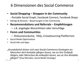 6 Dimensionen des Social Commerce
   • Social Shopping – Shoppen in der Community
        - Portable Social Graph, Facebook Connect, Facebook Shops
   • Ratings & Reviews – Bewertungen in der Community
   • Recommendations und Referrals – Empfehlungen
         – z.B. angelegte Wunschlisten oder Vorschläge
   • Foren und Communities
         – Diskussionsräume, FAQs, Crowdsourcing Plattformen
   • Social Media Optimization
   • Social Ads und Apps


   „Grundsätzlich bieten sich zwei Social-Commerce-Strategien an:
      Menschen dort Kontakte pflegen lassen, wo sie ihre Einkäufe
      tätigen; oder Menschen da einkaufen lassen, wo sie ihre Kontakte
      pflegen“ (Paul Marsden, Social Media Stratege)
14.05.2012                                                           11
 