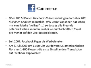 -Commerce

• Über 500 Millionen Facebook-Nutzer verbringen dort über 700
  Millionen Minuten monatlich. Drei viertel von ihnen hat schon
  mal eine Marke “geliked” (…) so dass es alle Freunde
  potenziell sehen konnten, wobei sie durchschnittlich 9 mal
  pro Monat auf den Like-Button klickten.

• Seit 2007: Facebook Pages als Werbefenster
• Am 8. Juli 2009 um 11:50 Uhr wurde vom US-amerikanischen
  Floristen 1-800-Flowers die erste Einzelhandels-Transaktion
  auf Facebook abgewickelt


14.05.2012                                                      13
 