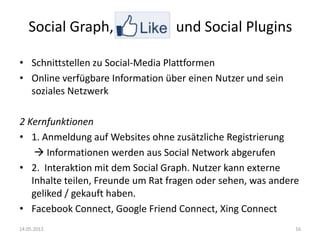 Social Graph, Like-             und Social Plugins

• Schnittstellen zu Social-Media Plattformen
• Online verfügbare Information über einen Nutzer und sein
  soziales Netzwerk

2 Kernfunktionen
• 1. Anmeldung auf Websites ohne zusätzliche Registrierung
     Informationen werden aus Social Network abgerufen
• 2. Interaktion mit dem Social Graph. Nutzer kann externe
   Inhalte teilen, Freunde um Rat fragen oder sehen, was andere
   geliked / gekauft haben.
• Facebook Connect, Google Friend Connect, Xing Connect
14.05.2012                                                    16
 