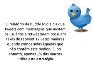 O relatório da Buddy Mídia diz que
tweets com mensagens que incitam
os usuários a retweetarem possuem
 taxas de retweet 12 vezes maiores
  quando comparadas àquelas que
   não contêm este pedido. E, no
   entanto, apenas 1% das marcas
        utiliza esta estratégia
 