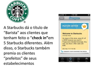 A Starbucks dá o título de
“Barista” aos clientes que
tenham feito o “check in”em
5 Starbucks diferentes. Além
disso, o Starbucks também
premia os clientes
“prefeitos” de seus
estabelecimentos
 