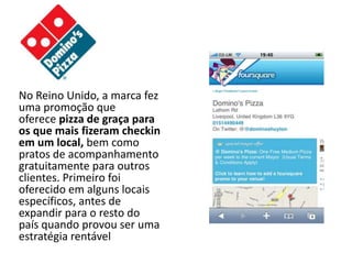 No Reino Unido, a marca fez
uma promoção que
oferece pizza de graça para
os que mais fizeram checkin
em um local, bem como
pratos de acompanhamento
gratuitamente para outros
clientes. Primeiro foi
oferecido em alguns locais
específicos, antes de
expandir para o resto do
país quando provou ser uma
estratégia rentável
 