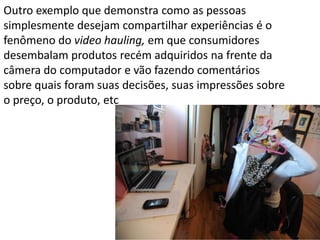 Outro exemplo que demonstra como as pessoas
simplesmente desejam compartilhar experiências é o
fenômeno do video hauling, em que consumidores
desembalam produtos recém adquiridos na frente da
câmera do computador e vão fazendo comentários
sobre quais foram suas decisões, suas impressões sobre
o preço, o produto, etc
 