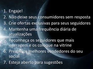 1. Engaje!
2. Não deixe seus consumidores sem resposta
3. Crie ofertas exclusivas para seus seguidores
4. Mantenha uma frequência diária de
   atualizações
5. Reconheça os seguidores que mais
   interagem e os coloque na vitrine
6. Premie os melhores vendedores do seu
   social
7. Esteja aberto para sugestões
 