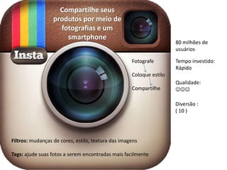Compartilhe seus
                  produtos por meio de
                    fotografias e um
                      smartphone
                                                                     80 milhões de
                                                                     usuários

                                                    Fotografe        Tempo investido:
                                                                     Rápido
                                                    Coloque estilo
                                                                     Qualidade:
                                                    Compartilhe      JJJ

                                                                     Diversão :
                                                                     ( 10 )




Filtros: mudanças de cores, estilo, textura das imagens

Tags: ajude suas fotos a serem encontradas mais facilmente
 