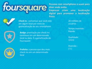 Pessoas com smartphone o usam para
                                dizer onde estão.
                                Empresas criam uma localização
                                digital para promover a localização
                                física.
Check in: comunicar que você está               20 milhões de
em algum local por meio da                      usuários
geolocalização do seu smartphone
                                                Tempo investido:
                                                Rápido
 Badge: premiação por check ins
 contínuos em um determinado
 local ou data. É a gameficação do              Qualidade:
 Foursquare                                     JJJ

                                                Diversão :
 Prefeito: a pessoa que deu mais                (5)
 check ins em um determinado
 local
 