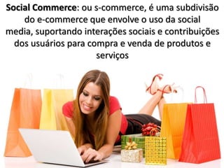 Social Commerce: ou s-commerce, é uma subdivisão
    do e-commerce que envolve o uso da social
media, suportando interações sociais e contribuições
  dos usuários para compra e venda de produtos e
                      serviços
 