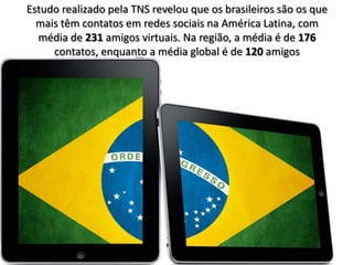 Estudo realizado pela TNS revelou que os brasileiros são os que
  mais têm contatos em redes sociais na América Latina, com
  média de 231 amigos virtuais. Na região, a média é de 176
     contatos, enquanto a média global é de 120 amigos
 