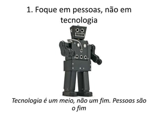 1. Foque em pessoas, não em
             tecnologia




Tecnologia é um meio, não um fim. Pessoas são
                    o fim
 