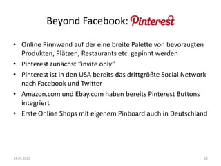 Beyond Facebook: Pinterest!
• Online Pinnwand auf der eine breite Palette von bevorzugten
Produkten, Plätzen, Restaurants etc. gepinnt werden
• Pinterest zunächst “invite only”
• Pinterest ist in den USA bereits das drittgrößte Social Network
nach Facebook und Twitter
• Amazon.com und Ebay.com haben bereits Pinterest Buttons
integriert
• Erste Online Shops mit eigenem Pinboard auch in Deutschland

14.05.2012

23

 