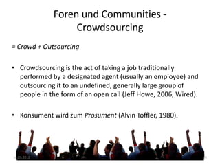 Foren und Communities Crowdsourcing
= Crowd + Outsourcing
• Crowdsourcing is the act of taking a job traditionally
performed by a designated agent (usually an employee) and
outsourcing it to an undefined, generally large group of
people in the form of an open call (Jeff Howe, 2006, Wired).
• Konsument wird zum Prosument (Alvin Toffler, 1980).

14.05.2012

28

 