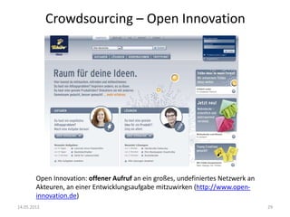 Crowdsourcing – Open Innovation

Open Innovation: offener Aufruf an ein großes, undefiniertes Netzwerk an
Akteuren, an einer Entwicklungsaufgabe mitzuwirken (http://www.openinnovation.de)
14.05.2012

29

 
