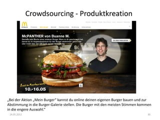 Crowdsourcing - Produktkreation

„Bei der Aktion „Mein Burger“ kannst du online deinen eigenen Burger bauen und zur
Abstimmung in die Burger-Galerie stellen. Die Burger mit den meisten Stimmen kommen
in die engere Auswahl.“
14.05.2012

30

 