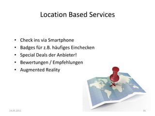 Location Based Services
•
•
•
•
•

Check ins via Smartphone
Badges für z.B. häufiges Einchecken
Special Deals der Anbieter!
Bewertungen / Empfehlungen
Augmented Reality

14.05.2012

35

 